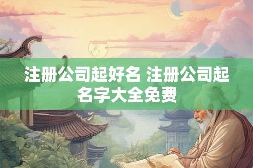 注册公司起好名 注册公司起名字大全免费