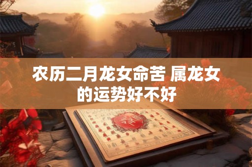 农历二月龙女命苦 属龙女的运势好不好 农历二月龙女命苦 属龙女的运势好不好