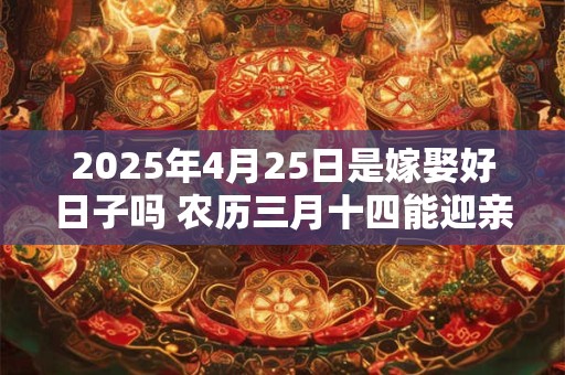 2025年4月25日是嫁娶好日子吗 农历三月十四能迎亲吗