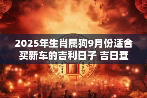 2025年生肖属狗9月份适合买新车的吉利日子 吉日查询有门道