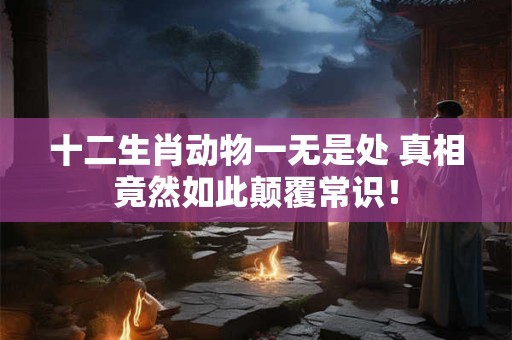 十二生肖动物一无是处 真相竟然如此颠覆常识! 十二生肖动物一无是处 真相竟然如此颠覆常识!