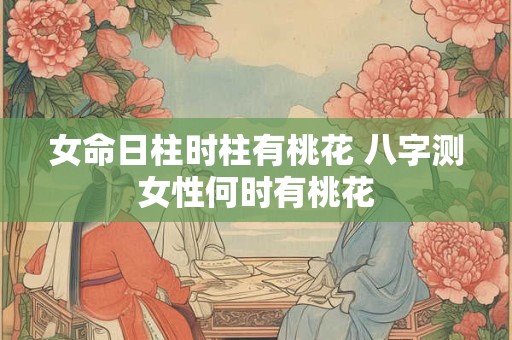 女命日柱时柱有桃花 八字测女性何时有桃花 女命日柱时柱有桃花 八字测女性何时有桃花