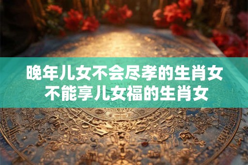 晚年儿女不会尽孝的生肖女 不能享儿女福的生肖女