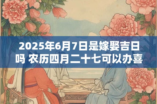 2025年6月7日是嫁娶吉日吗 农历四月二十七可以办喜酒吗