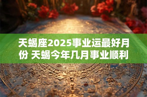 天蝎座2025事业运最好月份 天蝎今年几月事业顺利