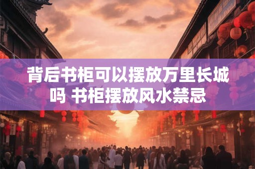 背后书柜可以摆放万里长城吗 书柜摆放风水禁忌