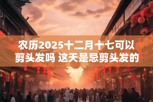 农历2025十二月十七可以剪头发吗 这天是忌剪头发的