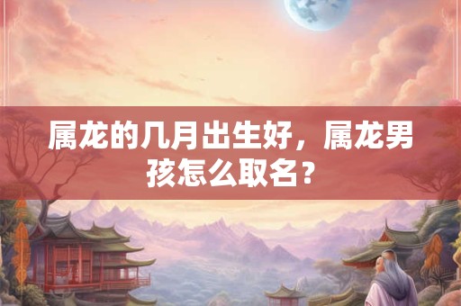 属龙的几月出生好，属龙男孩怎么取名？