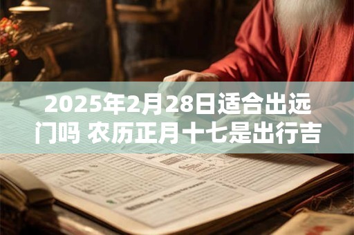 2025年2月28日适合出远门吗 农历正月十七是出行吉日吗