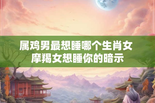 属鸡男最想睡哪个生肖女 摩羯女想睡你的暗示 属鸡男最想睡哪个生肖女 摩羯女想睡你的暗示