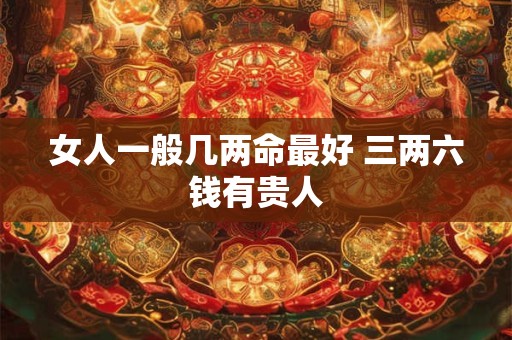 女人一般几两命最好 三两六钱有贵人 女人一般几两命最好 三两六钱有贵人