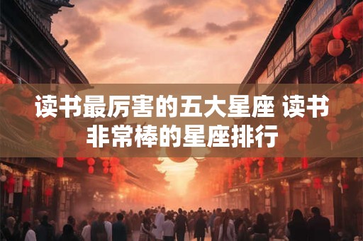 读书最厉害的五大星座 读书非常棒的星座排行