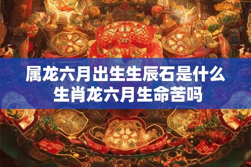 属龙六月出生生辰石是什么 生肖龙六月生命苦吗 属龙六月出生生辰石是什么 生肖龙六月生命苦吗