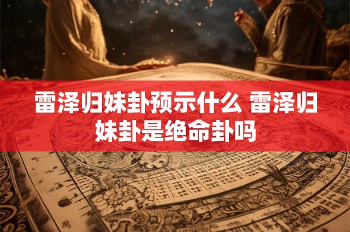 雷泽归妹卦预示什么 雷泽归妹卦是绝命卦吗 雷泽归妹卦预示什么 雷泽归妹卦是绝命卦吗
