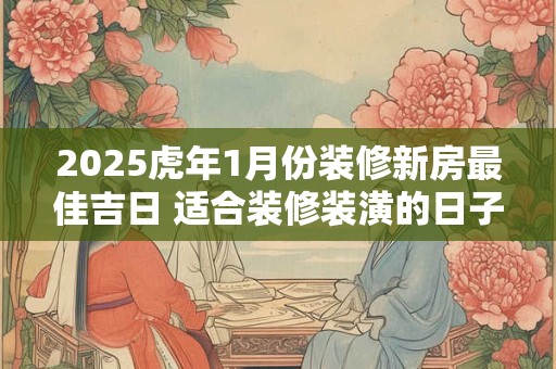 2025虎年1月份装修新房最佳吉日 适合装修装潢的日子