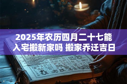 2025年农历四月二十七能入宅搬新家吗 搬家乔迁吉日选择