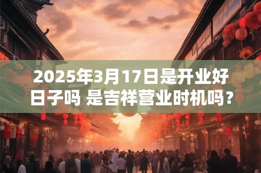 2025年3月17日是开业好日子吗 是吉祥营业时机吗？