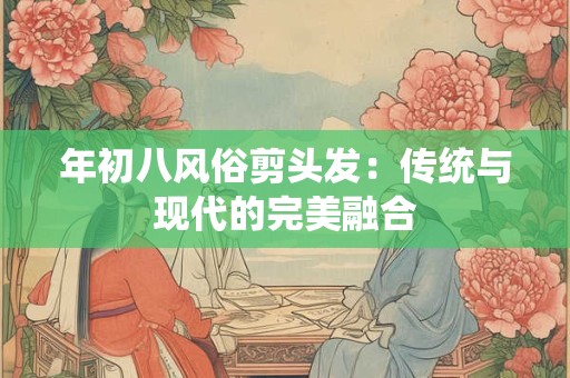 年初八风俗剪头发：传统与现代的完美融合