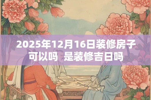 2025年12月16日装修房子可以吗  是装修吉日吗
