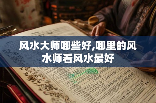 风水大师哪些好,哪里的风水师看风水最好 风水大师哪些好,哪里的风水师看风水最好