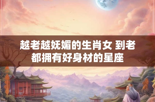 越老越妩媚的生肖女 到老都拥有好身材的星座 越老越妩媚的生肖女 到老都拥有好身材的星座