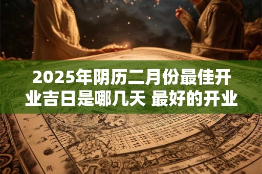 2025年阴历二月份最佳开业吉日是哪几天 最好的开业良机