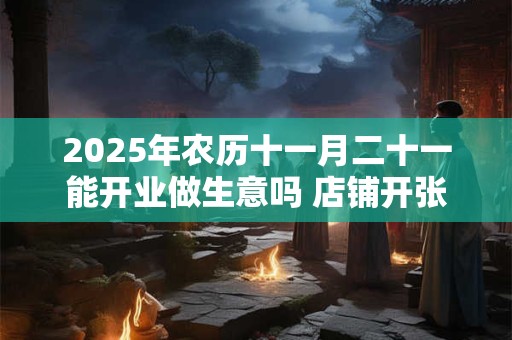 2025年农历十一月二十一能开业做生意吗 店铺开张吉利吗