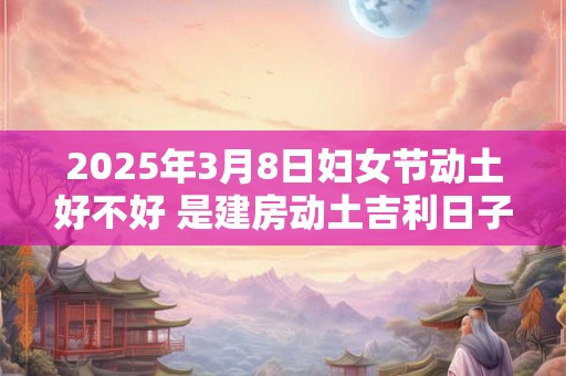 2025年3月8日妇女节动土好不好 是建房动土吉利日子吗