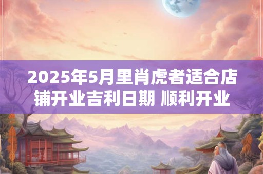 2025年5月里肖虎者适合店铺开业吉利日期 顺利开业讲究