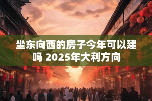 坐东向西的房子今年可以建吗 2025年大利方向