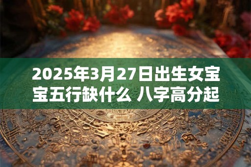详细阅读:2025年3月27日出生女宝宝五行缺什么 八字高分起名字 2025年3月27日出生女宝宝五行缺什么 八字高分起名字