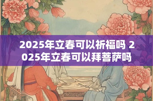 2025年立春可以祈福吗 2025年立春可以拜菩萨吗