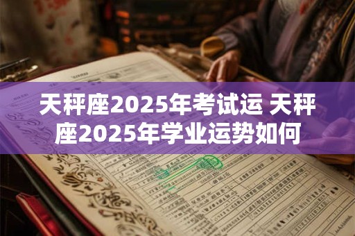 天秤座2025年考试运 天秤座2025年学业运势如何 天秤座2025年考试运 天秤座2025年学业运势如何