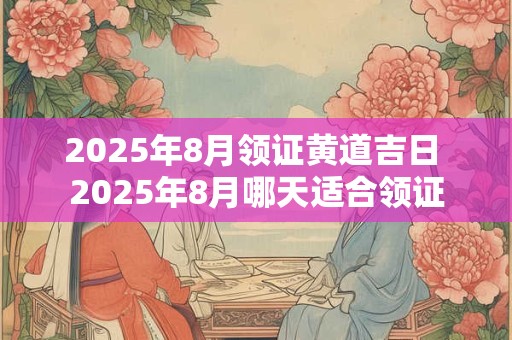 2025年8月领证黄道吉日 2025年8月哪天适合领证