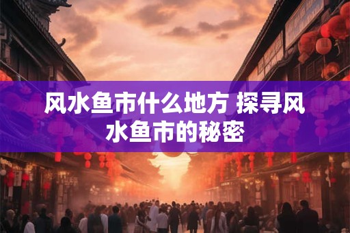 风水鱼市什么地方 探寻风水鱼市的秘密 风水鱼市什么地方 探寻风水鱼市的秘密