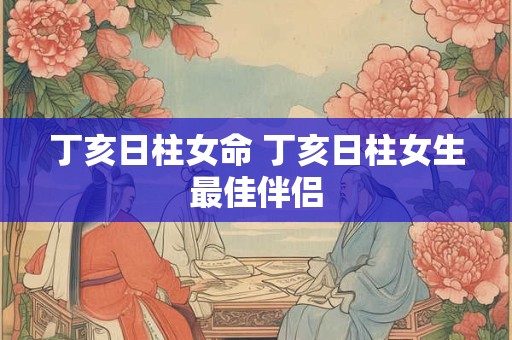 丁亥日柱女命 丁亥日柱女生最佳伴侣