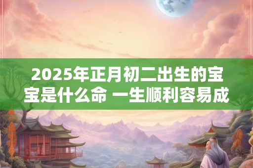 2025年正月初二出生的宝宝是什么命 一生顺利容易成功