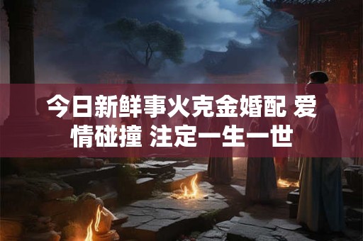 今日新鲜事火克金婚配 爱情碰撞 注定一生一世 今日新鲜事火克金婚配 爱情碰撞 注定一生一世