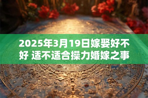 2025年3月19日嫁娶好不好 适不适合操力婚嫁之事 2025年3月19日嫁娶好不好 适不适合操力婚嫁之事