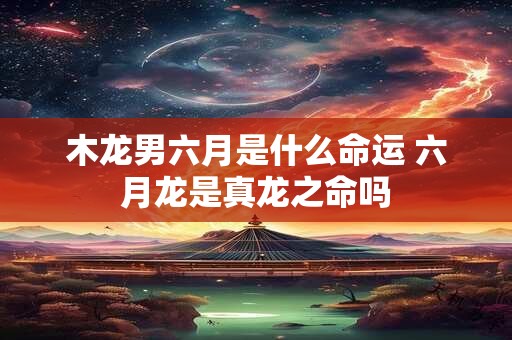 木龙男六月是什么命运 六月龙是真龙之命吗 木龙男六月是什么命运 六月龙是真龙之命吗