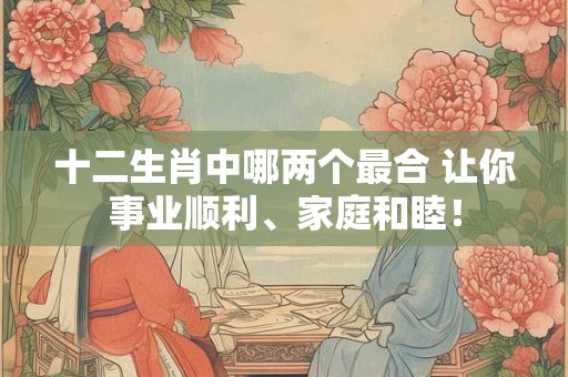 十二生肖中哪两个最合 让你事业顺利、家庭和睦！