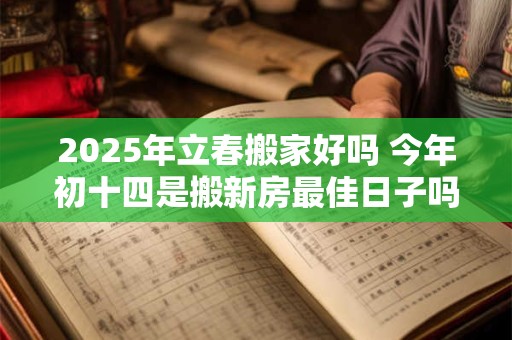 2025年立春搬家好吗 今年初十四是搬新房最佳日子吗
