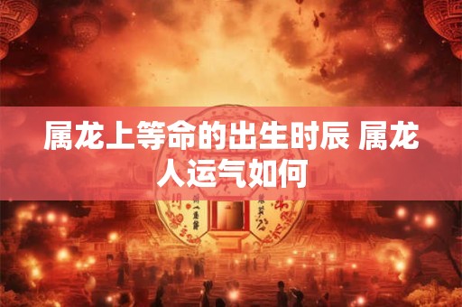 属龙上等命的出生时辰 属龙人运气如何