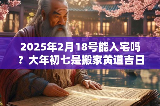 2025年2月18号能入宅吗？大年初七是搬家黄道吉日吗