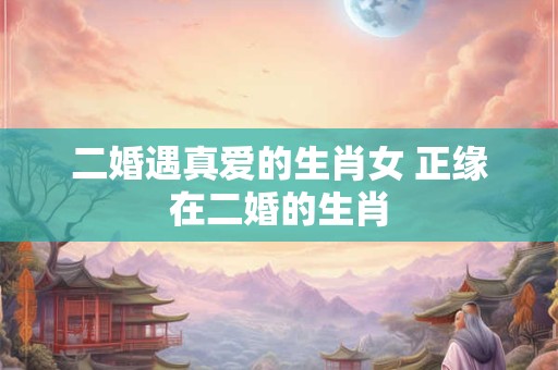 二婚遇真爱的生肖女 正缘在二婚的生肖 二婚遇真爱的生肖女 正缘在二婚的生肖