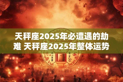 天秤座2025年必遭遇的劫难 天秤座2025年整体运势如何