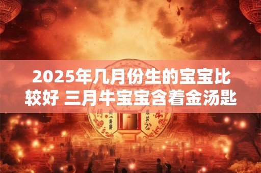 详细阅读:2025年几月份生的宝宝比较好 三月牛宝宝含着金汤匙出生 2025年几月份生的宝宝比较好 三月牛宝宝含着金汤匙出生