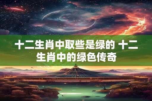 十二生肖中取些是绿的 十二生肖中的绿色传奇 十二生肖中取些是绿的 十二生肖中的绿色传奇