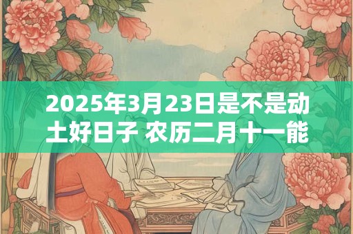 2025年3月23日是不是动土好日子 农历二月十一能动土吗