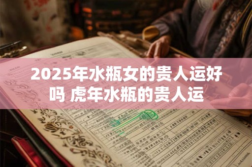 2025年水瓶女的贵人运好吗 虎年水瓶的贵人运